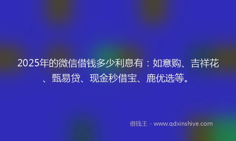 2025年的微信借钱多少利息有：如意购、吉祥花、甄易贷、现金秒借宝、鹿优选等。