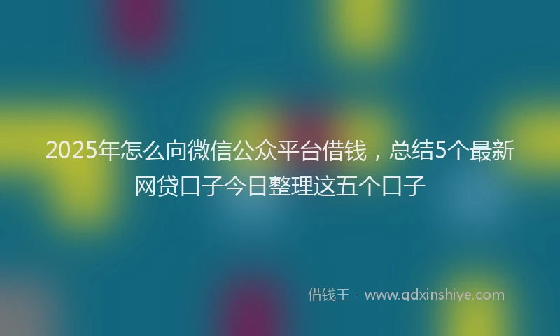 2025年怎么向微信公众平台借钱，总结5个最新网贷口子今日整理这五个口子