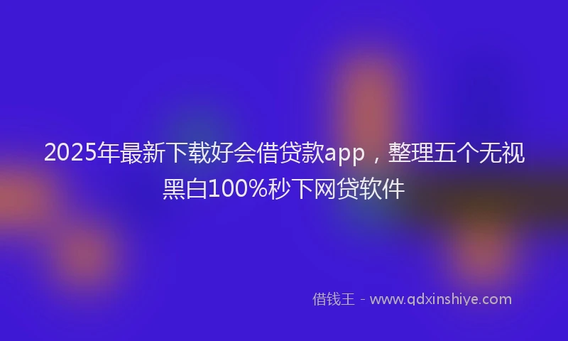 2025年最新下载好会借贷款app，整理五个无视黑白100%秒下网贷软件