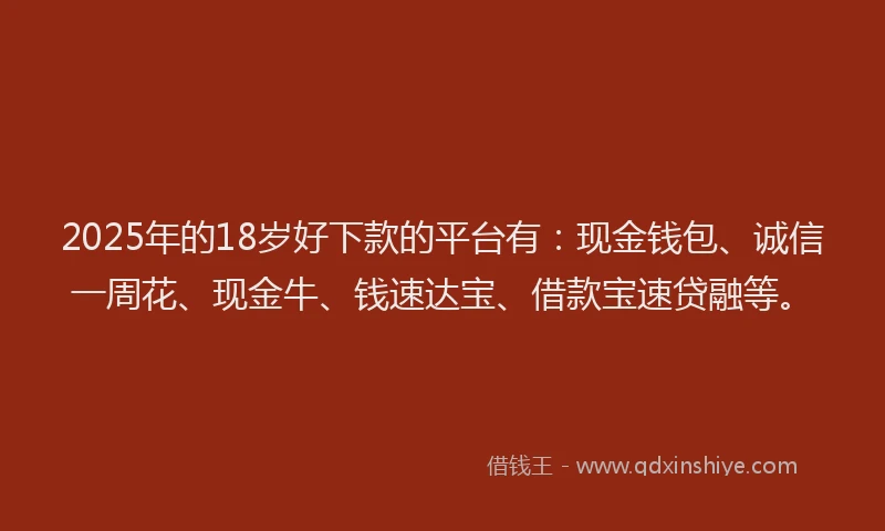2025年的18岁好下款的平台有：现金钱包、诚信一周花、现金牛、钱速达宝、借款宝速贷融等。