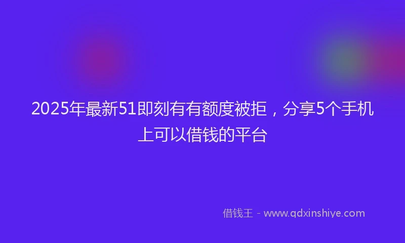 2025年最新51即刻有有额度被拒，分享5个手机上可以借钱的平台