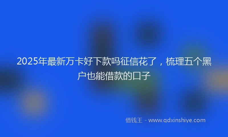 2025年最新万卡好下款吗征信花了，梳理五个黑户也能借款的口子