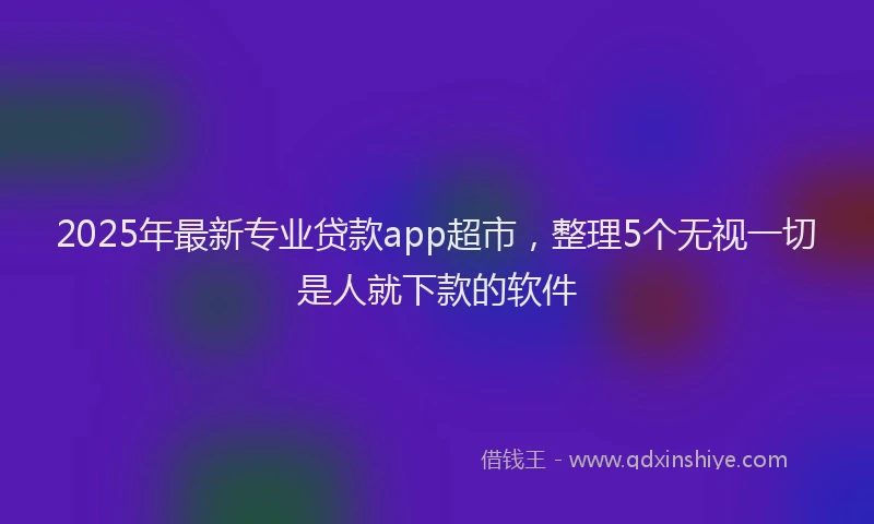 2025年最新专业贷款app超市，整理5个无视一切是人就下款的软件