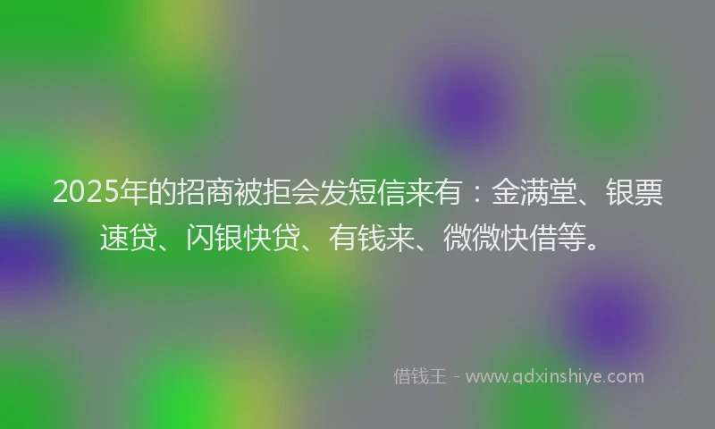 2025年的招商被拒会发短信来有：金满堂、银票速贷、闪银快贷、有钱来、微微快借等。