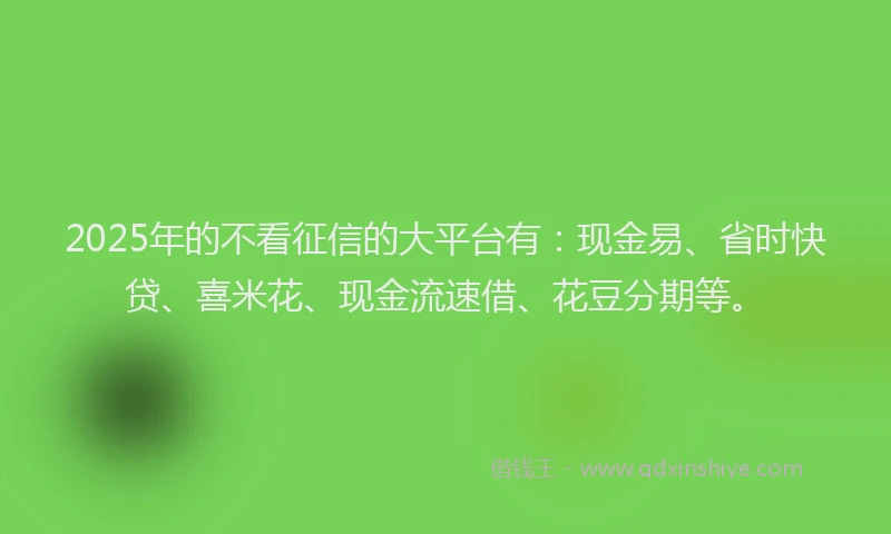 2025年的不看征信的大平台有：现金易、省时快贷、喜米花、现金流速借、花豆分期等。