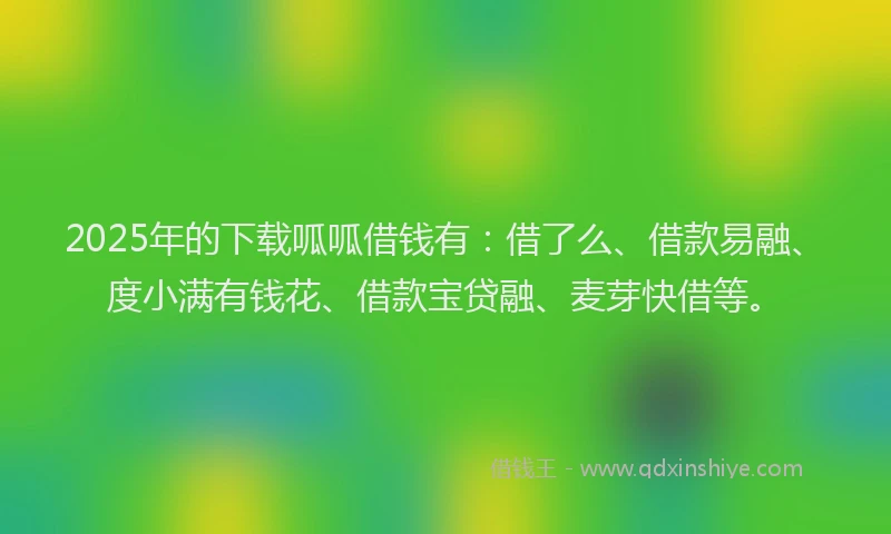2025年的下载呱呱借钱有：借了么、借款易融、度小满有钱花、借款宝贷融、麦芽快借等。