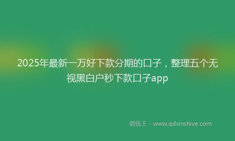 2025年最新一万好下款分期的口子，整理五个无视黑白户秒下款口子app