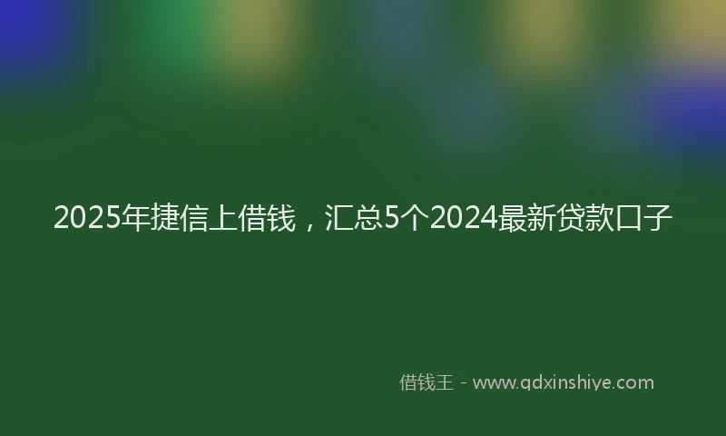 2025年捷信上借钱，汇总5个2024最新贷款口子