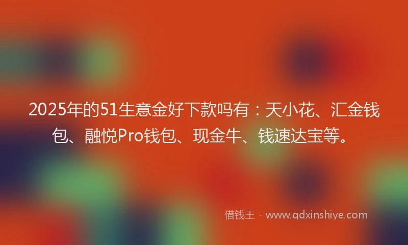 2025年的51生意金好下款吗有：天小花、汇金钱包、融悦Pro钱包、现金牛、钱速达宝等。