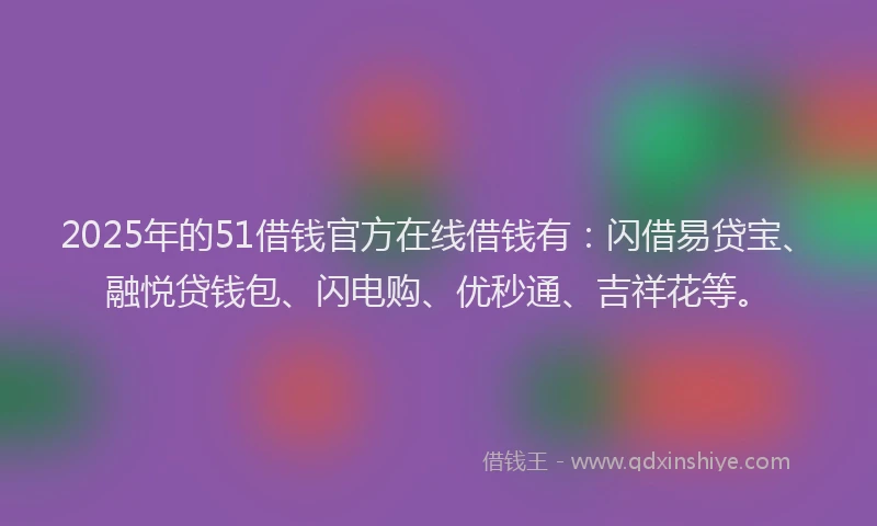 2025年的51借钱官方在线借钱有：闪借易贷宝、融悦贷钱包、闪电购、优秒通、吉祥花等。