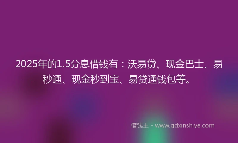 2025年的1.5分息借钱有：沃易贷、现金巴士、易秒通、现金秒到宝、易贷通钱包等。