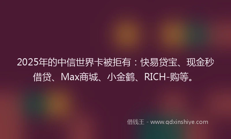 2025年的中信世界卡被拒有：快易贷宝、现金秒借贷、Max商城、小金鹤、RICH-购等。