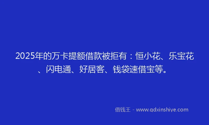 2025年的万卡提额借款被拒有：恒小花、乐宝花、闪电通、好居客、钱袋速借宝等。