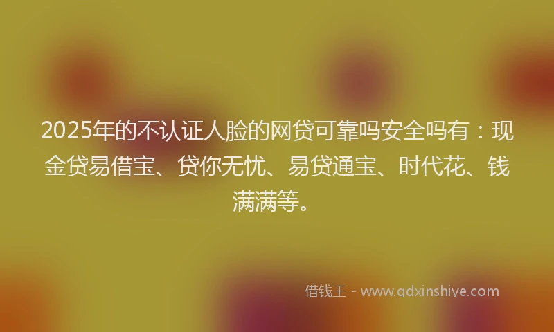 2025年的不认证人脸的网贷可靠吗安全吗有：现金贷易借宝、贷你无忧、易贷通宝、时代花、钱满满等。