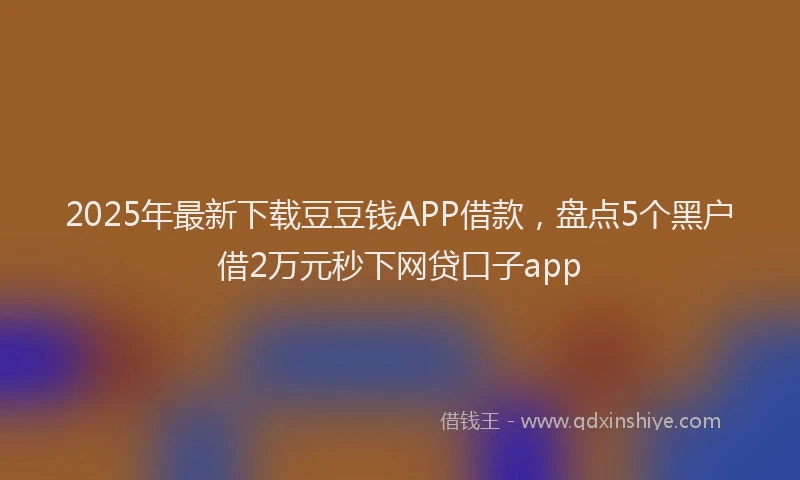 2025年最新下载豆豆钱APP借款，盘点5个黑户借2万元秒下网贷口子app