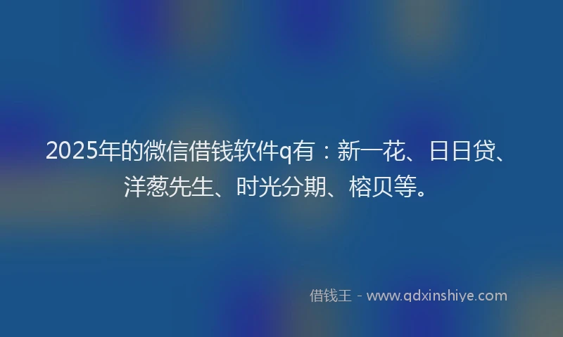 2025年的微信借钱软件q有：新一花、日日贷、洋葱先生、时光分期、榕贝等。