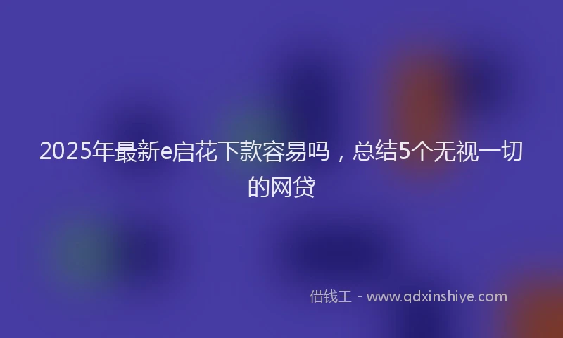 2025年最新e启花下款容易吗，总结5个无视一切的网贷