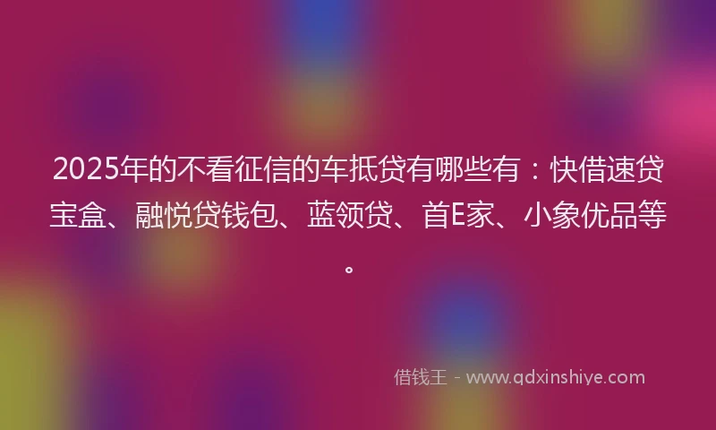 2025年的不看征信的车抵贷有哪些有：快借速贷宝盒、融悦贷钱包、蓝领贷、首E家、小象优品等。