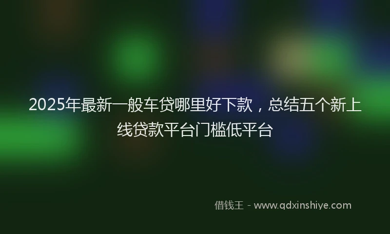 2025年最新一般车贷哪里好下款，总结五个新上线贷款平台门槛低平台
