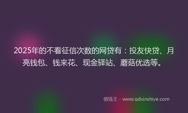 2025年的不看征信次数的网贷有：投友快贷、月亮钱包、钱来花、现金驿站、蘑菇优选等。