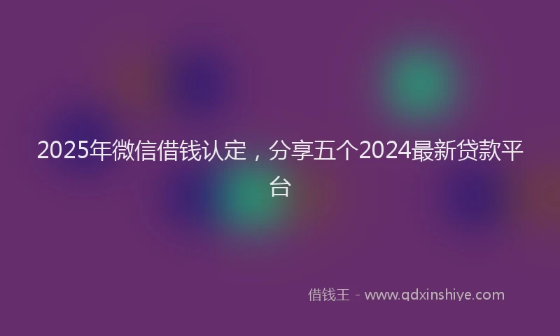 2025年微信借钱认定，分享五个2024最新贷款平台