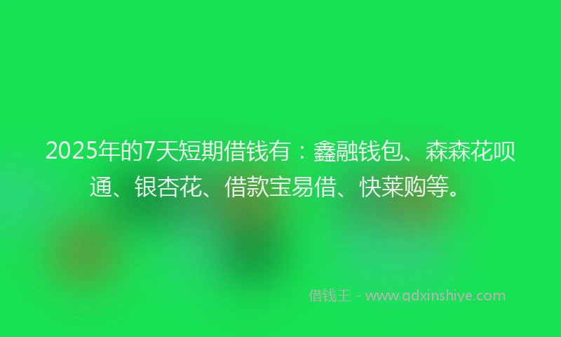 2025年的7天短期借钱有：鑫融钱包、森森花呗通、银杏花、借款宝易借、快莱购等。