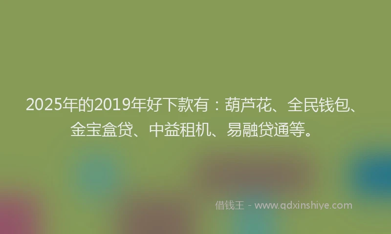 2025年的2019年好下款有：葫芦花、全民钱包、金宝盒贷、中益租机、易融贷通等。