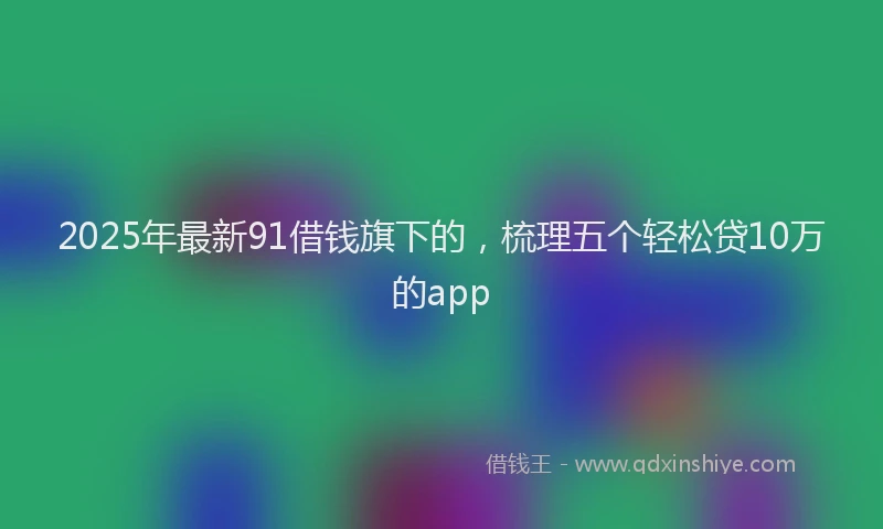 2025年最新91借钱旗下的，梳理五个轻松贷10万的app