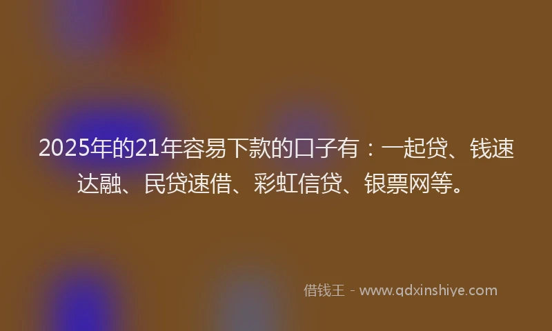 2025年的21年容易下款的口子有：一起贷、钱速达融、民贷速借、彩虹信贷、银票网等。