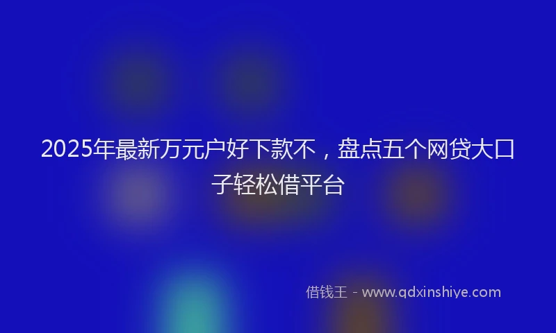 2025年最新万元户好下款不，盘点五个网贷大口子轻松借平台