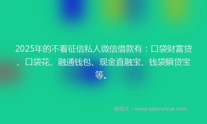 2025年的不看征信私人微信借款有：口袋财富贷、口袋花、融通钱包、现金直融宝、钱袋瞬贷宝等。