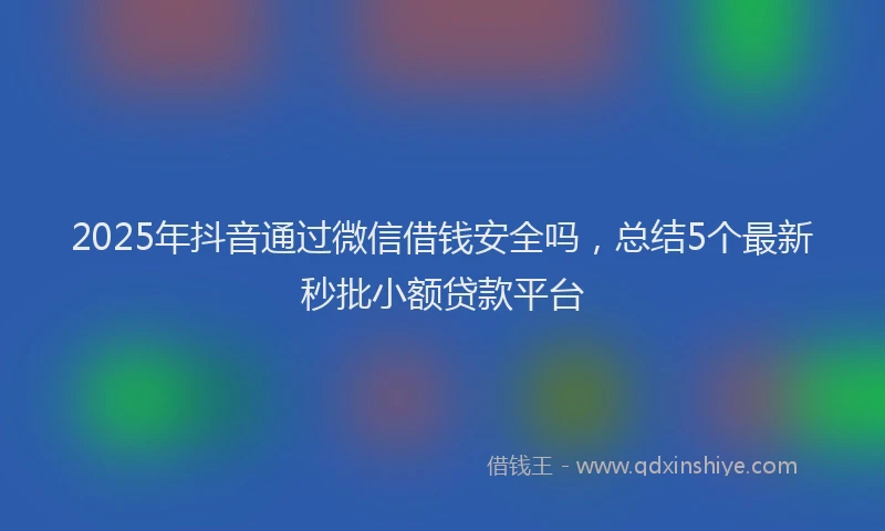 2025年抖音通过微信借钱安全吗，总结5个最新秒批小额贷款平台