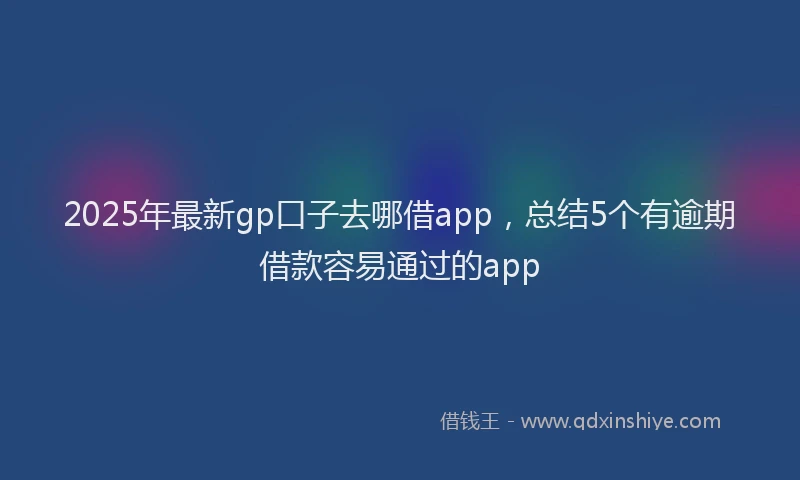 2025年最新gp口子去哪借app，总结5个有逾期借款容易通过的app