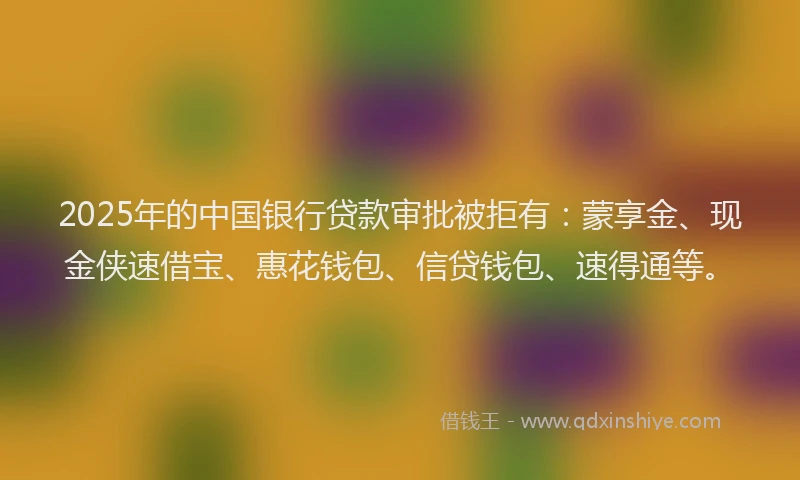 2025年的中国银行贷款审批被拒有：蒙享金、现金侠速借宝、惠花钱包、信贷钱包、速得通等。