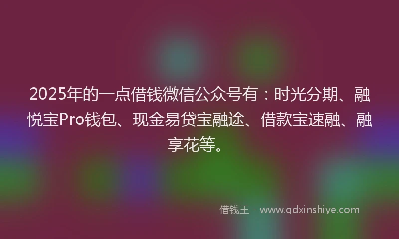 2025年的一点借钱微信公众号有：时光分期、融悦宝Pro钱包、现金易贷宝融途、借款宝速融、融享花等。