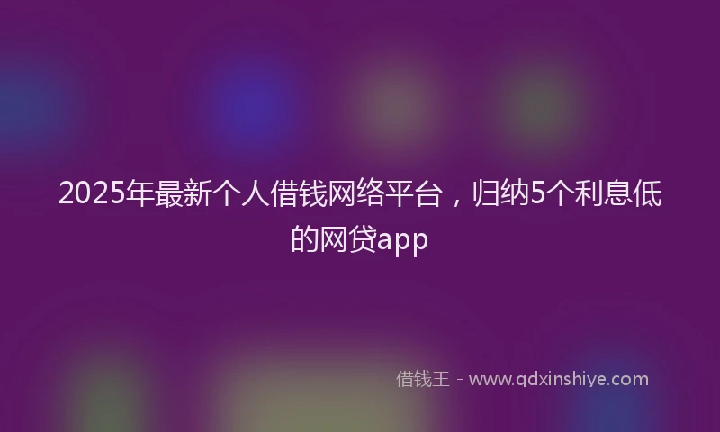 2025年最新个人借钱网络平台，归纳5个利息低的网贷app