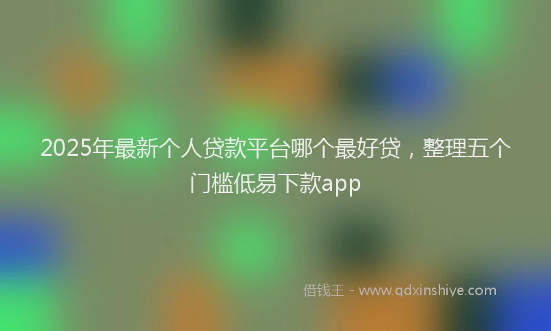 2025年最新个人贷款平台哪个最好贷，整理五个门槛低易下款app