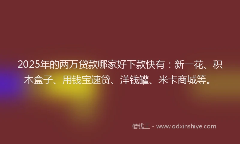 2025年的两万贷款哪家好下款快有：新一花、积木盒子、用钱宝速贷、洋钱罐、米卡商城等。
