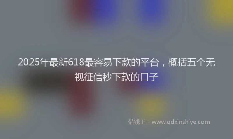 2025年最新618最容易下款的平台，概括五个无视征信秒下款的口子
