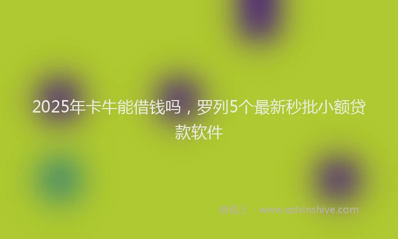 2025年卡牛能借钱吗，罗列5个最新秒批小额贷款软件
