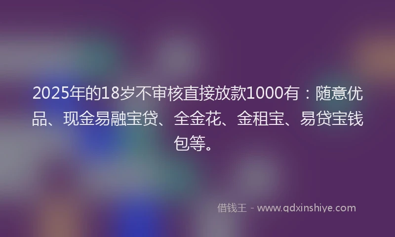 2025年的18岁不审核直接放款1000有：随意优品、现金易融宝贷、全金花、金租宝、易贷宝钱包等。