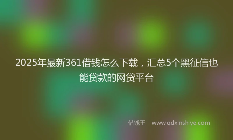 2025年最新361借钱怎么下载，汇总5个黑征信也能贷款的网贷平台