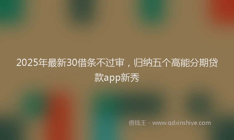 2025年最新30借条不过审，归纳五个高能分期贷款app新秀