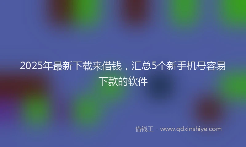 2025年最新下载来借钱，汇总5个新手机号容易下款的软件