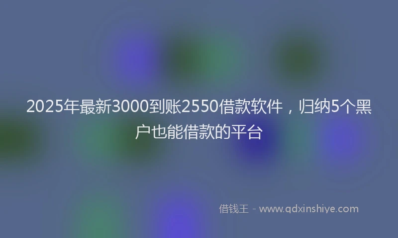 2025年最新3000到账2550借款软件，归纳5个黑户也能借款的平台