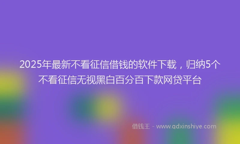2025年最新不看征信借钱的软件下载，归纳5个不看征信无视黑白百分百下款网贷平台