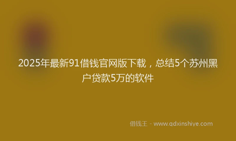 2025年最新91借钱官网版下载，总结5个苏州黑户贷款5万的软件