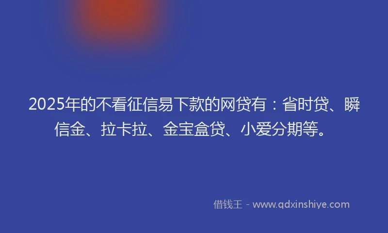 2025年的不看征信易下款的网贷有：省时贷、瞬信金、拉卡拉、金宝盒贷、小爱分期等。
