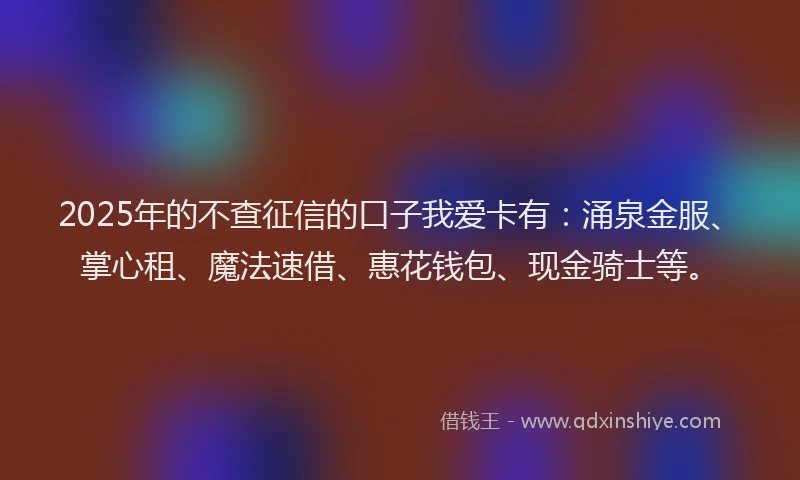 2025年的不查征信的口子我爱卡有：涌泉金服、掌心租、魔法速借、惠花钱包、现金骑士等。