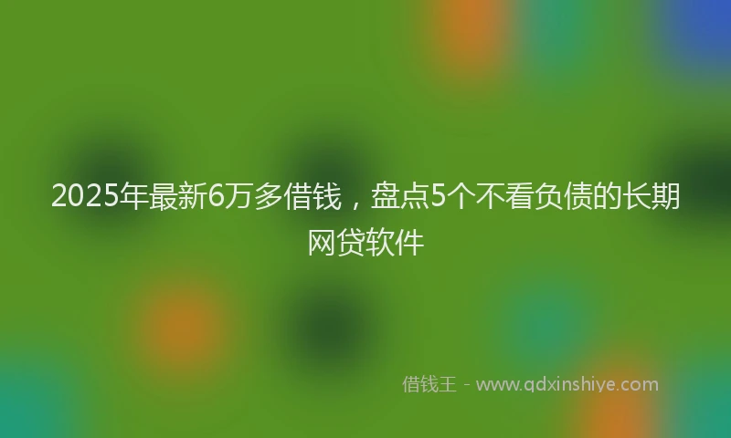 2025年最新6万多借钱，盘点5个不看负债的长期网贷软件